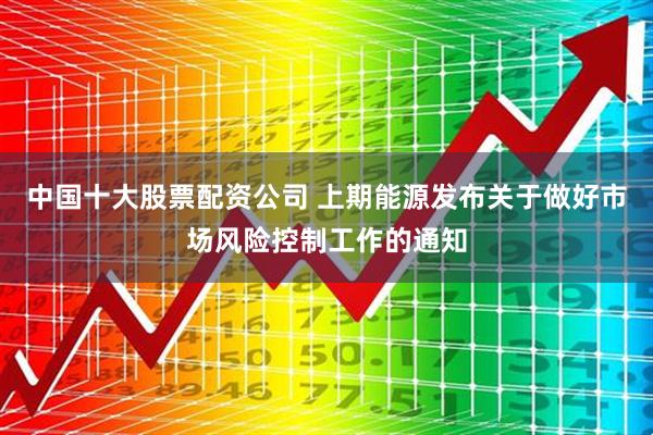 中国十大股票配资公司 上期能源发布关于做好市场风险控制工作的通知