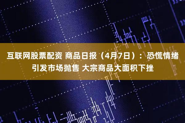 互联网股票配资 商品日报（4月7日）：恐慌情绪引发市场抛售 大宗商品大面积下挫