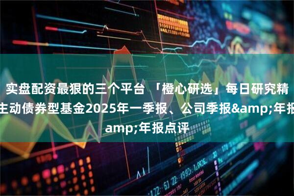 实盘配资最狠的三个平台 「橙心研选」每日研究精粹：主动债券型基金2025年一季报、公司季报&年报点评