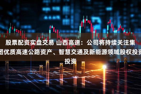 股票配资实盘交易 山西高速：公司将持续关注集团优质高速公路资产、智慧交通及新能源领域股权投资