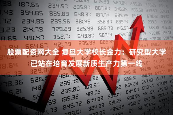 股票配资网大全 复旦大学校长金力：研究型大学已站在培育发展新质生产力第一线