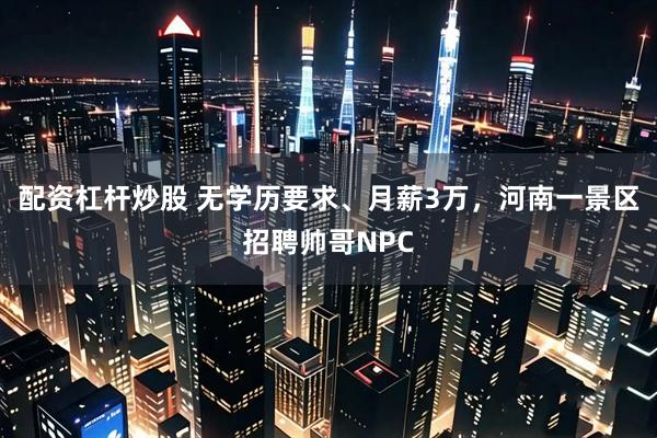 配资杠杆炒股 无学历要求、月薪3万，河南一景区招聘帅哥NPC