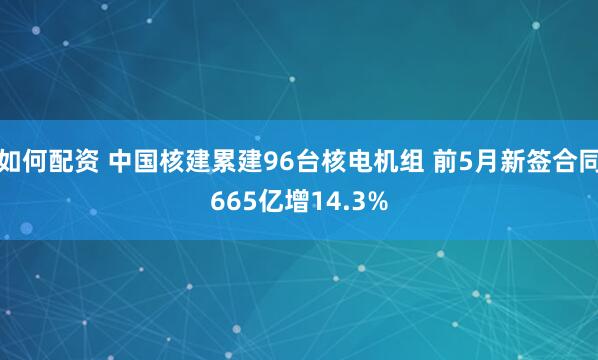 如何配资 中国核建累建96台核电机组 前5月新签合同665亿增14.3%