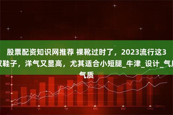 股票配资知识网推荐 裸靴过时了，2023流行这3双鞋子，洋气又显高，尤其适合小短腿_牛津_设计_气质