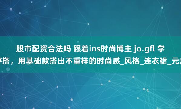 股市配资合法吗 跟着ins时尚博主 jo.gfl 学穿搭，用基础款搭出不重样的时尚感_风格_连衣裙_元素