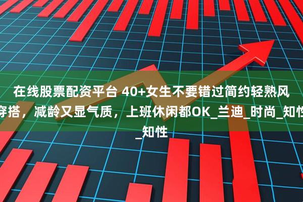 在线股票配资平台 40+女生不要错过简约轻熟风穿搭，减龄又显气质，上班休闲都OK_兰迪_时尚_知性