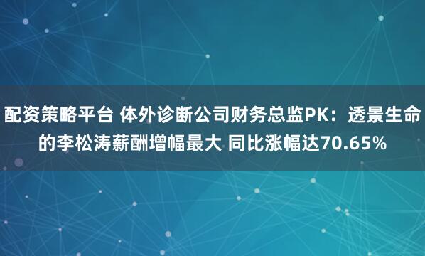 配资策略平台 体外诊断公司财务总监PK：透景生命的李松涛薪酬增幅最大 同比涨幅达70.65%