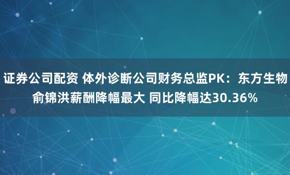 证券公司配资 体外诊断公司财务总监PK：东方生物俞锦洪薪酬降幅最大 同比降幅达30.36%