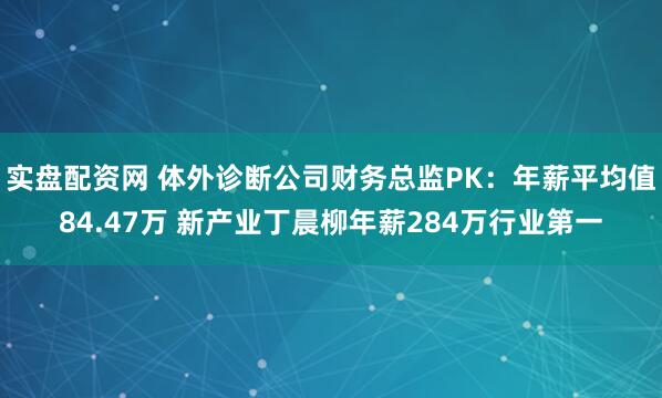实盘配资网 体外诊断公司财务总监PK：年薪平均值84.47万 新产业丁晨柳年薪284万行业第一