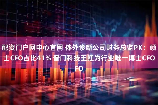配资门户网中心官网 体外诊断公司财务总监PK：硕士CFO占比41% 普门科技王红为行业唯一博士CFO