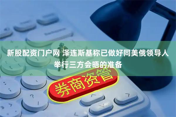 新股配资门户网 泽连斯基称已做好同美俄领导人举行三方会晤的准备