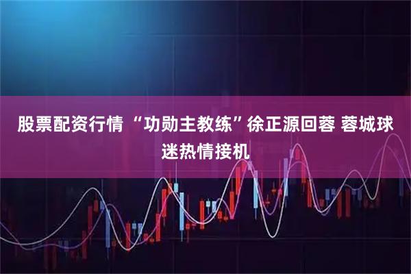 股票配资行情 “功勋主教练”徐正源回蓉 蓉城球迷热情接机